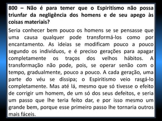 800 – Não é para temer que o Espiritismo não possa
triunfar da negligência dos homens e de seu apego às
coisas materiais?
Seria conhecer bem pouco os homens se se pensasse que
uma causa qualquer pode transformá-los como por
encantamento. As ideias se modificam pouco a pouco
segundo os indivíduos, e é preciso gerações para apagar
completamente os traços dos velhos hábitos. A
transformação não pode, pois, se operar senão com o
tempo, gradualmente, pouco a pouco. A cada geração, uma
parte do véu se dissipa; o Espiritismo veio rasgá-lo
completamente. Mas até lá, mesmo que só tivesse o efeito
de corrigir um homem, de um só dos seus defeitos, e seria
um passo que lhe teria feito dar, e por isso mesmo um
grande bem, porque esse primeiro passo lhe tornaria outros
mais fáceis.
 