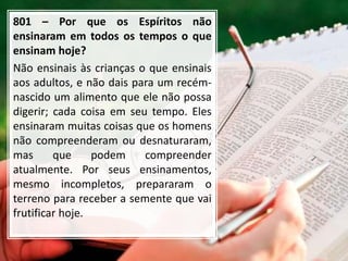 801 – Por que os Espíritos não
ensinaram em todos os tempos o que
ensinam hoje?
Não ensinais às crianças o que ensinais
aos adultos, e não dais para um recém-
nascido um alimento que ele não possa
digerir; cada coisa em seu tempo. Eles
ensinaram muitas coisas que os homens
não compreenderam ou desnaturaram,
mas que podem compreender
atualmente. Por seus ensinamentos,
mesmo incompletos, prepararam o
terreno para receber a semente que vai
frutificar hoje.
 