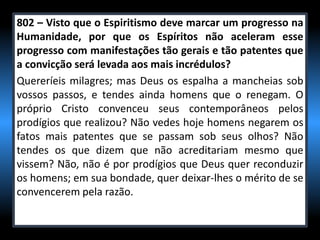802 – Visto que o Espiritismo deve marcar um progresso na
Humanidade, por que os Espíritos não aceleram esse
progresso com manifestações tão gerais e tão patentes que
a convicção será levada aos mais incrédulos?
Quereríeis milagres; mas Deus os espalha a mancheias sob
vossos passos, e tendes ainda homens que o renegam. O
próprio Cristo convenceu seus contemporâneos pelos
prodígios que realizou? Não vedes hoje homens negarem os
fatos mais patentes que se passam sob seus olhos? Não
tendes os que dizem que não acreditariam mesmo que
vissem? Não, não é por prodígios que Deus quer reconduzir
os homens; em sua bondade, quer deixar-lhes o mérito de se
convencerem pela razão.
 