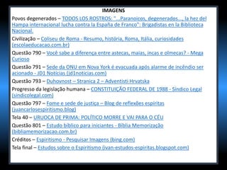 IMAGENS
Povos degenerados – TODOS LOS ROSTROS: "...Paranoicos, degenerados..., la hez del
Hampa internacional lucha contra la España de Franco": Brigadistas en la Biblioteca
Nacional.
Civilização – Coliseu de Roma - Resumo, história, Roma, Itália, curiosidades
(escolaeducacao.com.br)
Questão 790 – Você sabe a diferença entre astecas, maias, incas e olmecas? - Mega
Curioso
Questão 791 – Sede da ONU em Nova York é evacuada após alarme de incêndio ser
acionado - JD1 Notícias (jd1noticias.com)
Questão 793 – Duhovnost – Stranica 2 – Adventisti Hrvatska
Progresso da legislação humana – CONSTITUIÇÃO FEDERAL DE 1988 - Síndico Legal
(sindicolegal.com)
Questão 797 – Fome e sede de justiça – Blog de reflexões espíritas
(juancarlosespiritismo.blog)
Tela 40 – URUOCA DE PRIMA: POLÍTICO MORRE E VAI PARA O CÉU
Questão 801 – Estudo bíblico para iniciantes - Bíblia Memorização
(bibliamemorizacao.com.br)
Créditos – Espiritismo - Pesquisar Imagens (bing.com)
Tela final – Estudos sobre o Espiritismo (ivan-estudos-espiritas.blogspot.com)
 