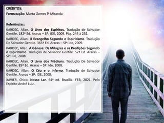 CRÉDITOS:
Formatação: Marta Gomes P. Miranda
Referências:
KARDEC, Allan. O Livro dos Espíritos. Tradução de Salvador
Gentile. 182ª Ed. Araras – SP: IDE, 2009. Pág. 244 à 252.
KARDEC, Allan. O Evangelho Segundo o Espiritismo. Tradução
De Salvador Gentile. 365ª Ed. Araras – SP: Ide, 2009.
KARDEC, Allan. A Gênese: Os Milagres e as Predições Segundo
o Espiritismo. Tradução de Salvador Gentile. 52ª Ed. Araras –
SP: IDE, 2008.
KARDEC, Allan. O Livro dos Médiuns. Tradução De Salvador
Gentile. 85ª Ed. Araras – SP: Ide, 2008.
KARDEC, Allan. O Céu e o Inferno. Tradução de Salvador
Gentile. Araras – SP: IDE, 2008.
XAVIER, Chico. Nosso Lar. 64ª ed. Brasília: FEB, 2021. Pelo
Espírito André Luiz.
 
