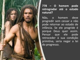 778 – O homem pode
retrogradar até o estado
natural?
Não, o homem deve
progredir sem cessar e não
pode retornar ao estado de
infância. Se ele progride é
porque Deus quer assim.
Pensar que ele pode
retroceder à sua condição
primitiva, seria negar a lei
do progresso.
 