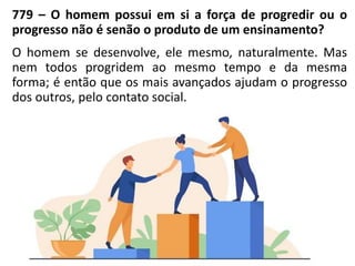 779 – O homem possui em si a força de progredir ou o
progresso não é senão o produto de um ensinamento?
O homem se desenvolve, ele mesmo, naturalmente. Mas
nem todos progridem ao mesmo tempo e da mesma
forma; é então que os mais avançados ajudam o progresso
dos outros, pelo contato social.
 
