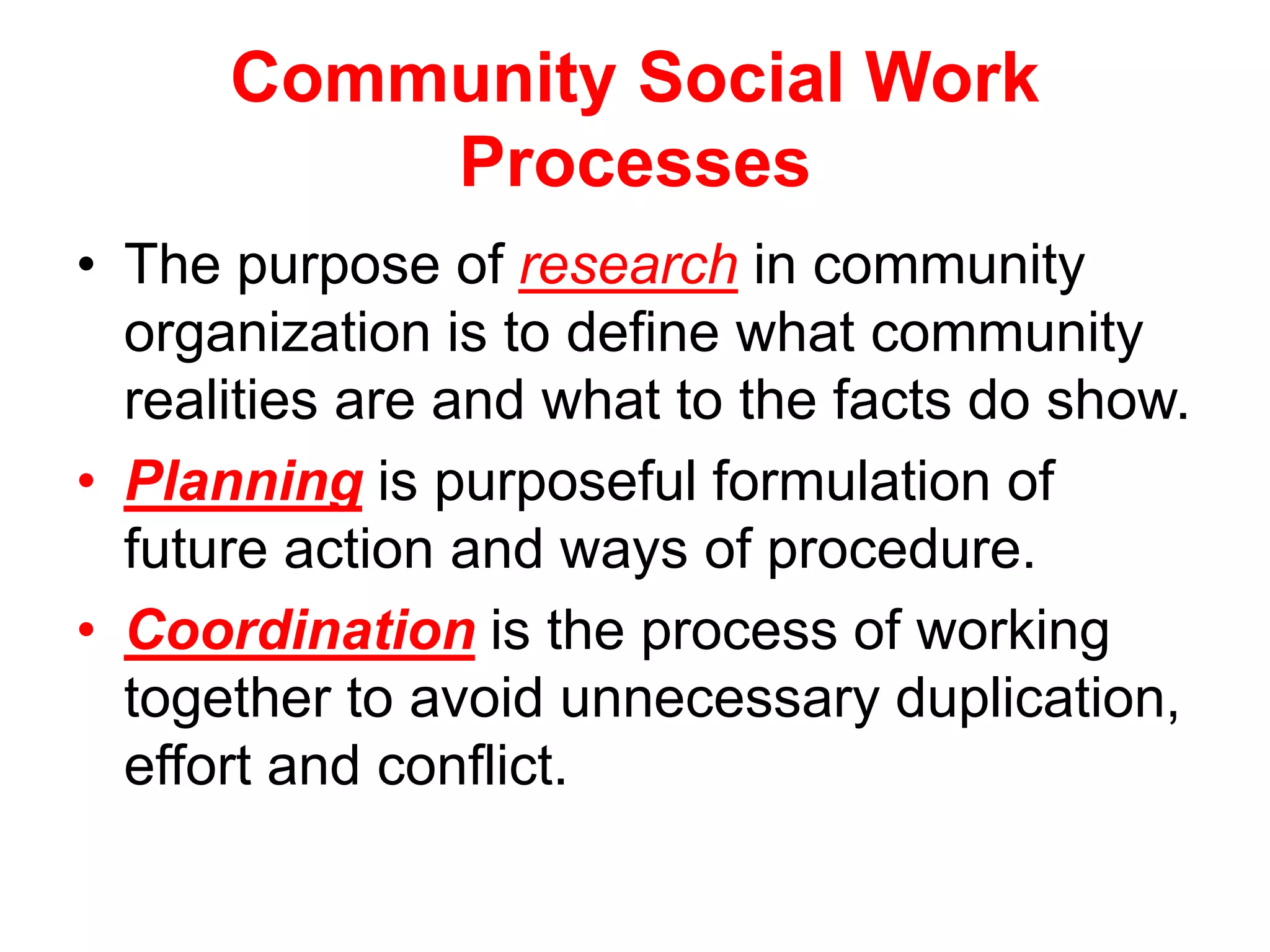 Community Social Work
Processes
• The purpose of research in community
organization is to define what community
realities are and what to the facts do show.
• Planning is purposeful formulation of
future action and ways of procedure.
• Coordination is the process of working
together to avoid unnecessary duplication,
effort and conflict.
 