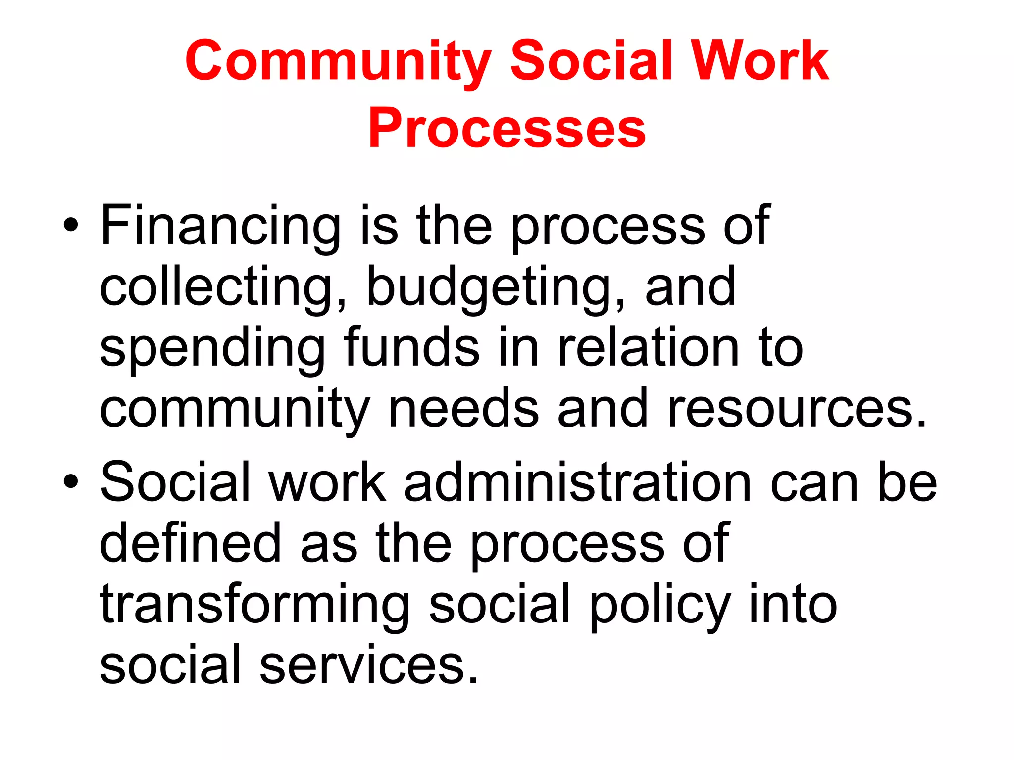• Financing is the process of
collecting, budgeting, and
spending funds in relation to
community needs and resources.
• Social work administration can be
defined as the process of
transforming social policy into
social services.
Community Social Work
Processes
 