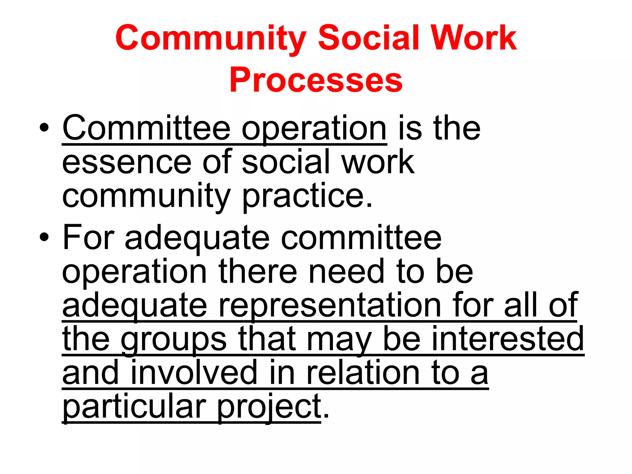 • Committee operation is the
essence of social work
community practice.
• For adequate committee
operation there need to be
adequate representation for all of
the groups that may be interested
and involved in relation to a
particular project.
Community Social Work
Processes
 