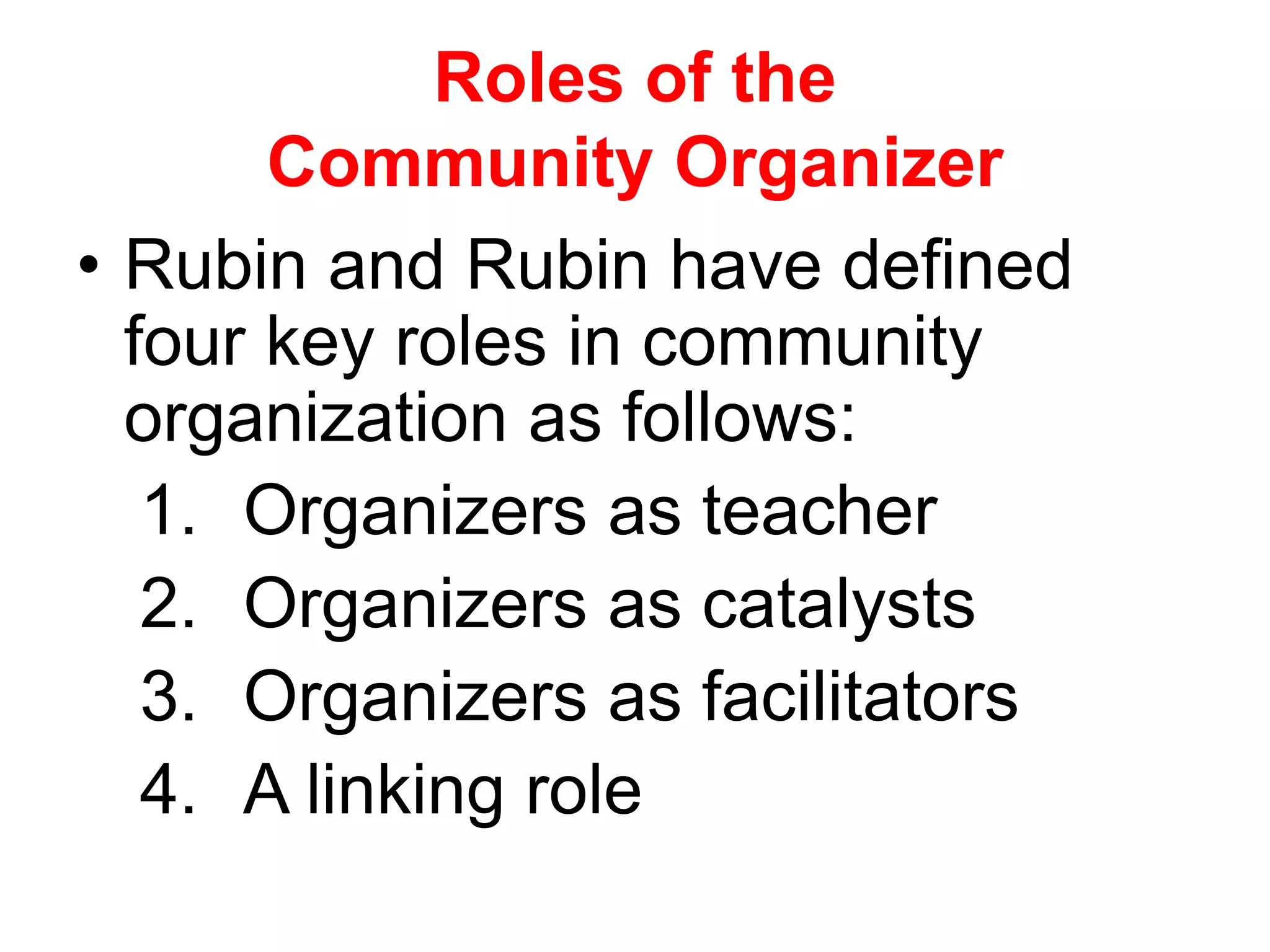 Roles of the
Community Organizer
• Rubin and Rubin have defined
four key roles in community
organization as follows:
1. Organizers as teacher
2. Organizers as catalysts
3. Organizers as facilitators
4. A linking role
 