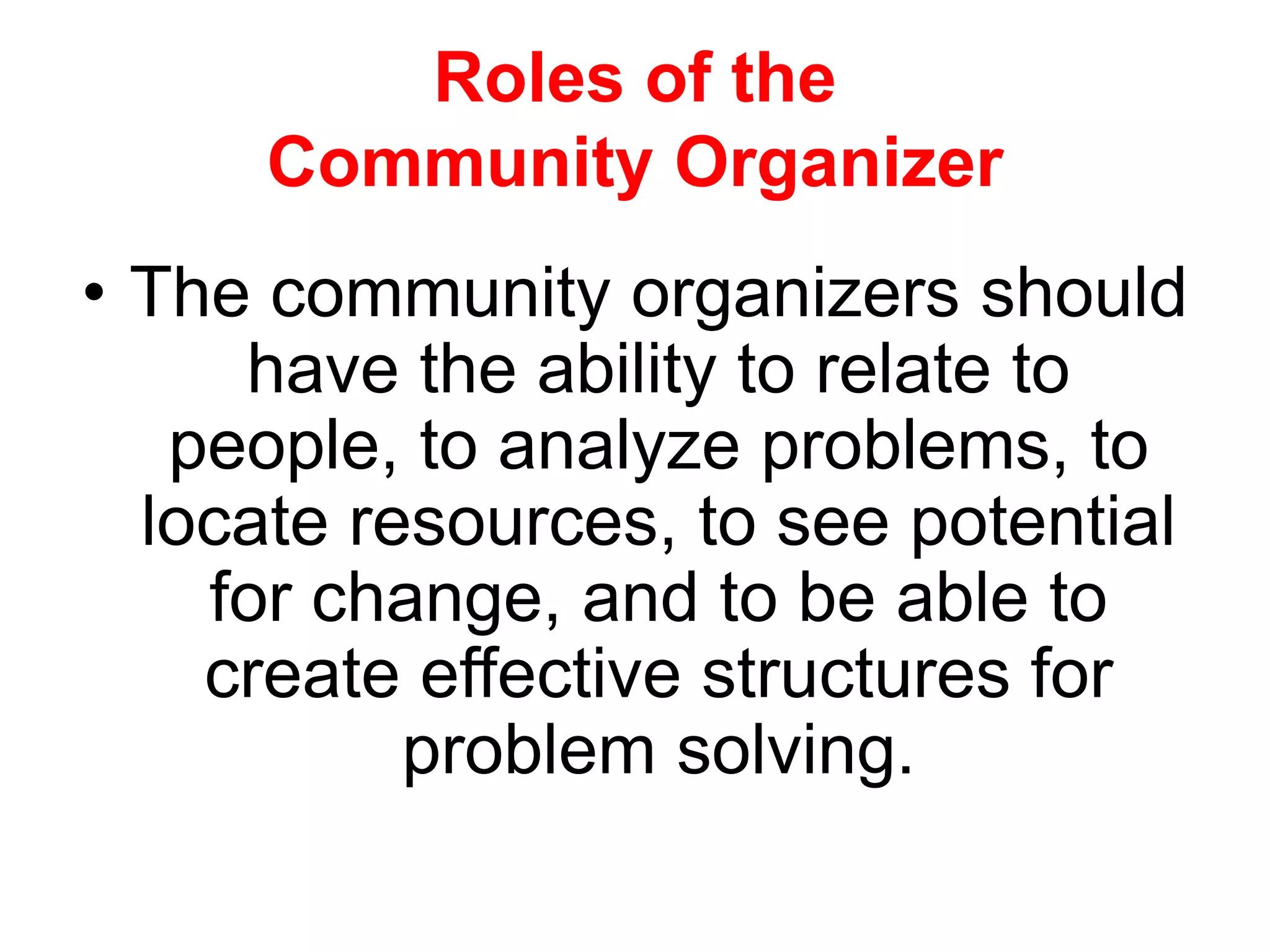 Roles of the
Community Organizer
• The community organizers should
have the ability to relate to
people, to analyze problems, to
locate resources, to see potential
for change, and to be able to
create effective structures for
problem solving.
 