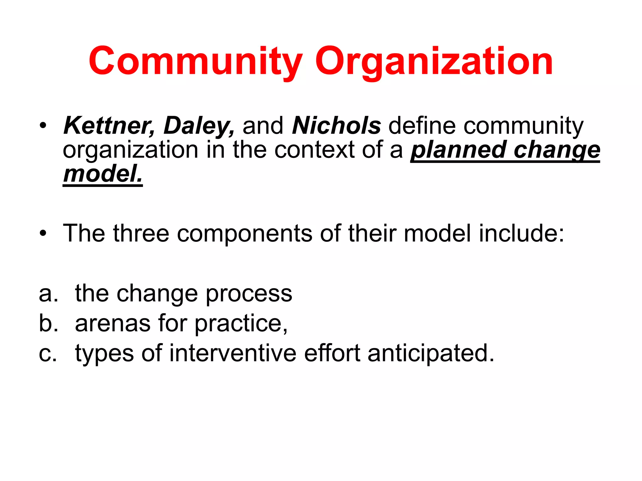 Community Organization
• Kettner, Daley, and Nichols define community
organization in the context of a planned change
model.
• The three components of their model include:
a. the change process
b. arenas for practice,
c. types of interventive effort anticipated.
 