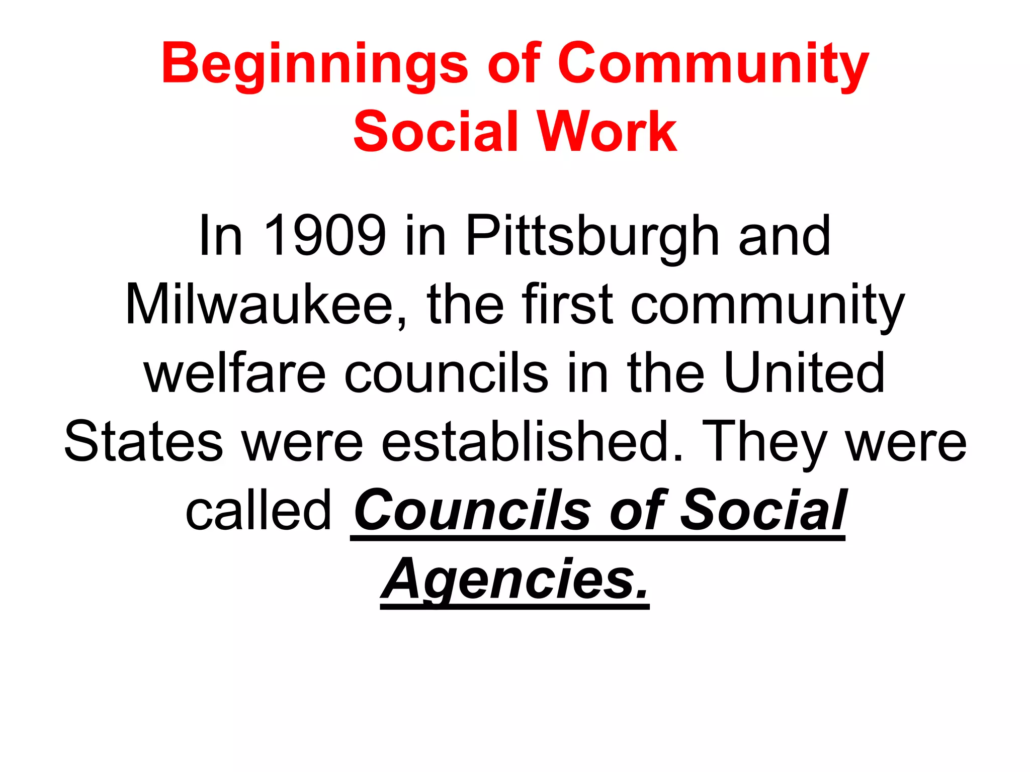 Beginnings of Community
Social Work
In 1909 in Pittsburgh and
Milwaukee, the first community
welfare councils in the United
States were established. They were
called Councils of Social
Agencies.
 