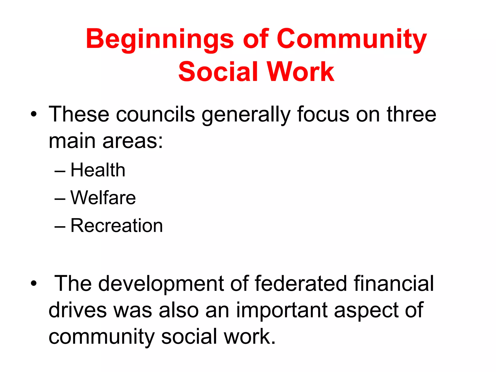 • These councils generally focus on three
main areas:
– Health
– Welfare
– Recreation
• The development of federated financial
drives was also an important aspect of
community social work.
Beginnings of Community
Social Work
 