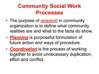 Community Social Work
Processes
• The purpose of research in community
organization is to define what community
realities are and what to the facts do show.
• Planning is purposeful formulation of
future action and ways of procedure.
• Coordination is the process of working
together to avoid unnecessary duplication,
effort and conflict.
 
