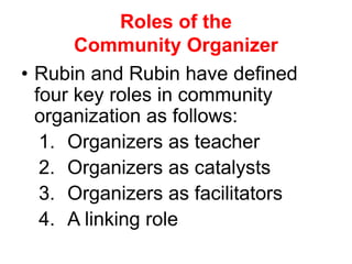 Roles of the
Community Organizer
• Rubin and Rubin have defined
four key roles in community
organization as follows:
1. Organizers as teacher
2. Organizers as catalysts
3. Organizers as facilitators
4. A linking role
 