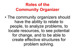 Roles of the
Community Organizer
• The community organizers should
have the ability to relate to
people, to analyze problems, to
locate resources, to see potential
for change, and to be able to
create effective structures for
problem solving.
 