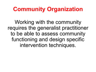 Community Organization
Working with the community
requires the generalist practitioner
to be able to assess community
functioning and design specific
intervention techniques.
 