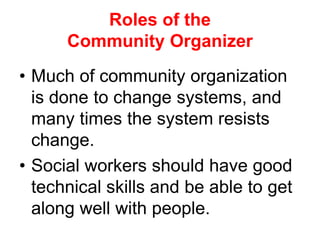 • Much of community organization
is done to change systems, and
many times the system resists
change.
• Social workers should have good
technical skills and be able to get
along well with people.
Roles of the
Community Organizer
 