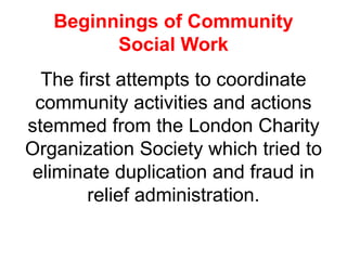 Beginnings of Community
Social Work
The first attempts to coordinate
community activities and actions
stemmed from the London Charity
Organization Society which tried to
eliminate duplication and fraud in
relief administration.
 