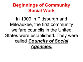Beginnings of Community
Social Work
In 1909 in Pittsburgh and
Milwaukee, the first community
welfare councils in the United
States were established. They were
called Councils of Social
Agencies.
 