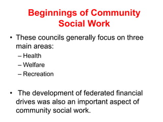 • These councils generally focus on three
main areas:
– Health
– Welfare
– Recreation
• The development of federated financial
drives was also an important aspect of
community social work.
Beginnings of Community
Social Work
 