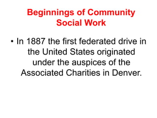 • In 1887 the first federated drive in
the United States originated
under the auspices of the
Associated Charities in Denver.
Beginnings of Community
Social Work
 
