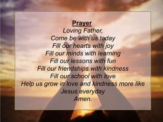 Prayer
Loving Father,
Come be with us today
Fill our hearts with joy
Fill our minds with learning
Fill our lessons with fun
Fill our friendships with kindness
Fill our school with love
Help us grow in love and kindness more like
Jesus everyday
Amen.
 