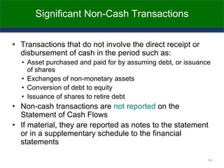 Significant Non-Cash Transactions
• Transactions that do not involve the direct receipt or
disbursement of cash in the period such as:
• Asset purchased and paid for by assuming debt, or issuance
of shares
• Exchanges of non-monetary assets
• Conversion of debt to equity
• Issuance of shares to retire debt
• Non-cash transactions are not reported on the
Statement of Cash Flows
• If material, they are reported as notes to the statement
or in a supplementary schedule to the financial
statements
14
 