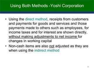 Using Both Methods -Yoshi Corporation
• Using the direct method, receipts from customers
and payments for goods and services and those
payments made to others such as employees, for
income taxes and for interest are shown directly,
without making adjustments to net income for
changes in working capital
• Non-cash items are also not adjusted as they are
when using the indirect method
38
 