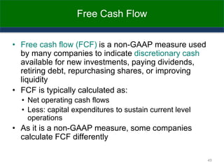 Free Cash Flow
• Free cash flow (FCF) is a non-GAAP measure used
by many companies to indicate discretionary cash
available for new investments, paying dividends,
retiring debt, repurchasing shares, or improving
liquidity
• FCF is typically calculated as:
• Net operating cash flows
• Less: capital expenditures to sustain current level
operations
• As it is a non-GAAP measure, some companies
calculate FCF differently
45
 