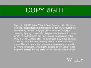 Copyright © 2016 John Wiley & Sons Canada, Ltd. All rights
reserved. Reproduction or translation of this work beyond that
permitted by Access Copyright (The Canadian Copyright
Licensing Agency) is unlawful. Requests for further information
should be addressed to the Permissions Department, John
Wiley & Sons Canada, Ltd. The purchaser may make back-up
copies for his or her own use only and not for distribution or
resale. The author and the publisher assume no responsibility
for errors, omissions, or damages caused by the use of these
programs or from the use of the information contained herein.
COPYRIGHT
 