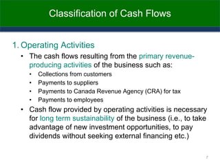 Classification of Cash Flows
1. Operating Activities
• The cash flows resulting from the primary revenue-
producing activities of the business such as:
• Collections from customers
• Payments to suppliers
• Payments to Canada Revenue Agency (CRA) for tax
• Payments to employees
• Cash flow provided by operating activities is necessary
for long term sustainability of the business (i.e., to take
advantage of new investment opportunities, to pay
dividends without seeking external financing etc.)
7
 