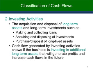 Classification of Cash Flows
2.Investing Activities
• The acquisition and disposal of long term
assets and long-term investments such as:
• Making and collecting loans
• Acquiring and disposing of investments
• Purchase/disposal of long-lived assets
• Cash flow generated by investing activities
shows if the business is investing in additional
long term assets that will generate profits and
increase cash flows in the future
8
 