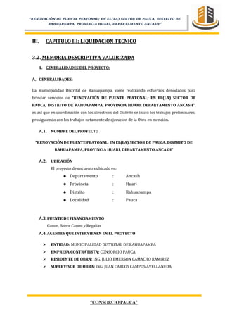 “CONSORCIO PAUCA”
“RENOVACIÓN DE PUENTE PEATONAL; EN EL(LA) SECTOR DE PAUCA, DISTRITO DE
RAHUAPAMPA, PROVINCIA HUARI, DEPARTAMENTO ANCASH”
III. CAPITULO III: LIQUIDACION TECNICO
3.2. MEMORIA DESCRIPTIVA VALORIZADA
1. GENERALIDADES DEL PROYECTO:
A. GENERALIDADES:
La Municipalidad Distrital de Rahuapampa, viene realizando esfuerzos denodados para
brindar servicios de “RENOVACIÓN DE PUENTE PEATONAL; EN EL(LA) SECTOR DE
PAUCA, DISTRITO DE RAHUAPAMPA, PROVINCIA HUARI, DEPARTAMENTO ANCASH”,
es así que en coordinación con los directivos del Distrito se inició los trabajos preliminares,
prosiguiendo con los trabajos netamente de ejecución de la Obra en mención.
A.1. NOMBRE DEL PROYECTO
“RENOVACIÓN DE PUENTE PEATONAL; EN EL(LA) SECTOR DE PAUCA, DISTRITO DE
RAHUAPAMPA, PROVINCIA HUARI, DEPARTAMENTO ANCASH”
A.2. UBICACIÓN
El proyecto de encuentra ubicado en:
 Departamento : Ancash
 Provincia : Huari
 Distrito : Rahuapampa
 Localidad : Pauca
A.3.FUENTE DE FINANCIAMIENTO
Canon, Sobre Canon y Regalias
A.4.AGENTES QUE INTERVIENEN EN EL PROYECTO
 ENTIDAD: MUNICIPALIDAD DISTRITAL DE RAHUAPAMPA
 EMPRESA CONTRATISTA: CONSORCIO PAUCA
 RESIDENTE DE OBRA: ING. JULIO EMERSON CAMACHO RAMIREZ
 SUPERVISOR DE OBRA: ING. JUAN CARLOS CAMPOS AVELLANEDA
 