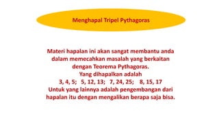 Materi hapalan ini akan sangat membantu anda
dalam memecahkan masalah yang berkaitan
dengan Teorema Pythagoras.
Yang dihapalkan adalah
3, 4, 5; 5, 12, 13; 7, 24, 25; 8, 15, 17
Untuk yang lainnya adalah pengembangan dari
hapalan itu dengan mengalikan berapa saja bisa.
Menghapal Tripel Pythagoras
 