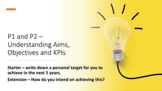 P1 and P2 –
Understanding Aims,
Objectives and KPIs
Starter – write down a personal target for you to
achieve in the next 5 years.
Extension – How do you intend on achieving this?
 