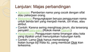 Lanjutan: Majas perbandingan
 Aptronim: Pemberian nama yang cocok dengan sifat
atau pekerjaan orang.
 Metonimia: Pengungkapan berupa penggunaan nama
untuk benda lain yang menjadi merek, ciri khas, atau
atribut.
 Contoh: Karena sering menghisap jarum, dia terserang
penyakit paru-paru.(Rokok merek Djarum)
 Hipokorisme: Penggunaan nama timangan atau kata
yang dipakai untuk menunjukkan hubungan karib.
 Contoh: Lama Otok hanya memandangi
ikatan bunga biji mata itu, yang membuat Otok kian
terkesima.
 