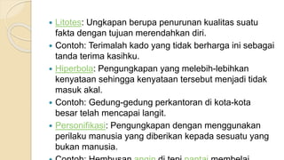  Litotes: Ungkapan berupa penurunan kualitas suatu
fakta dengan tujuan merendahkan diri.
 Contoh: Terimalah kado yang tidak berharga ini sebagai
tanda terima kasihku.
 Hiperbola: Pengungkapan yang melebih-lebihkan
kenyataan sehingga kenyataan tersebut menjadi tidak
masuk akal.
 Contoh: Gedung-gedung perkantoran di kota-kota
besar telah mencapai langit.
 Personifikasi: Pengungkapan dengan menggunakan
perilaku manusia yang diberikan kepada sesuatu yang
bukan manusia.
 