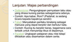 Lanjutan: Majas perbandingan
 Disfemisme: Pengungkapan pernyataan tabu atau
yang dirasa kurang pantas sebagaimana adanya.
 Contoh: Apa kabar, Roni? (Padahal, ia sedang
bicara kepada bapaknya sendiri)
 Fabel: Menyatakan perilaku binatang sebagai
manusia yang dapat berpikir dan bertutur kata.
 Contoh: Kucing itu berpikir keras, bagaimana cara
terbaik untuk menyantap tikus di depannya.
 Parabel: Ungkapan pelajaran atau nilai tetapi
dikiaskan atau disamarkan dalam cerita.
 