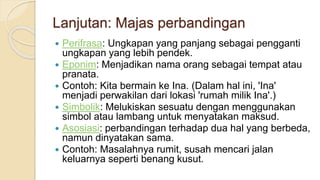 Lanjutan: Majas perbandingan
 Perifrasa: Ungkapan yang panjang sebagai pengganti
ungkapan yang lebih pendek.
 Eponim: Menjadikan nama orang sebagai tempat atau
pranata.
 Contoh: Kita bermain ke Ina. (Dalam hal ini, 'Ina'
menjadi perwakilan dari lokasi 'rumah milik Ina'.)
 Simbolik: Melukiskan sesuatu dengan menggunakan
simbol atau lambang untuk menyatakan maksud.
 Asosiasi: perbandingan terhadap dua hal yang berbeda,
namun dinyatakan sama.
 Contoh: Masalahnya rumit, susah mencari jalan
keluarnya seperti benang kusut.
 