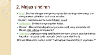 2. Majas sindiran
 Ironi: Sindiran dengan menyembunyikan fakta yang sebenarnya dan
mengatakan kebalikan dari fakta tersebut.
Contoh: Suaramu merdu seperti kaset kusut.
 Sarkasme: Sindiran langsung dan kasar.
 Contoh : Kamu tidak dapat mengerjakan soal yang semudah ini?
Dasar otak udang isi kepalamu!
 Sinisme: Ungkapan yang bersifat mencemooh pikiran atau ide bahwa
kebaikan terdapat pada manusia (lebih kasar dari ironi).
Contoh: Kamu kan sudah pintar ? Mengapa harus bertanya kepadaku ?
 