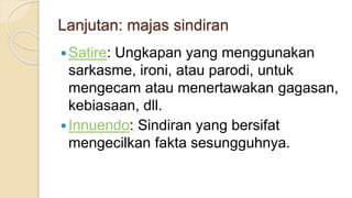 Lanjutan: majas sindiran
Satire: Ungkapan yang menggunakan
sarkasme, ironi, atau parodi, untuk
mengecam atau menertawakan gagasan,
kebiasaan, dll.
Innuendo: Sindiran yang bersifat
mengecilkan fakta sesungguhnya.
 