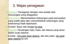3. Majas penegasan
 Apofasis: Penegasan dengan cara seolah-olah
menyangkal yang ditegaskan.
 Pleonasme: Menambahkan keterangan pada pernyataan
yang sudah jelas atau menambahkan keterangan yang
sebenarnya tidak diperlukan.
 Contoh: Saya naik tangga ke atas.
 Repetisi: Perulangan kata, frasa, dan klausa yang sama
dalam suatu kalimat.
 Contoh : Dia pasti akan datang, dan aku yakin, dia pasti
akan datang ke sini.
 