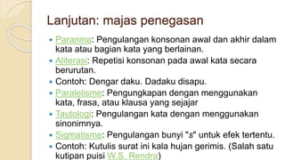 Lanjutan: majas penegasan
 Pararima: Pengulangan konsonan awal dan akhir dalam
kata atau bagian kata yang berlainan.
 Aliterasi: Repetisi konsonan pada awal kata secara
berurutan.
 Contoh: Dengar daku. Dadaku disapu.
 Paralelisme: Pengungkapan dengan menggunakan
kata, frasa, atau klausa yang sejajar
 Tautologi: Pengulangan kata dengan menggunakan
sinonimnya.
 Sigmatisme: Pengulangan bunyi "s" untuk efek tertentu.
 Contoh: Kutulis surat ini kala hujan gerimis. (Salah satu
kutipan puisi W.S. Rendra)
 