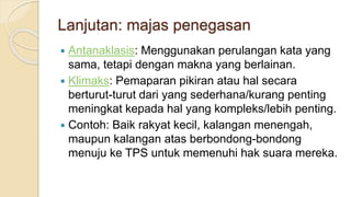 Lanjutan: majas penegasan
 Antanaklasis: Menggunakan perulangan kata yang
sama, tetapi dengan makna yang berlainan.
 Klimaks: Pemaparan pikiran atau hal secara
berturut-turut dari yang sederhana/kurang penting
meningkat kepada hal yang kompleks/lebih penting.
 Contoh: Baik rakyat kecil, kalangan menengah,
maupun kalangan atas berbondong-bondong
menuju ke TPS untuk memenuhi hak suara mereka.
 