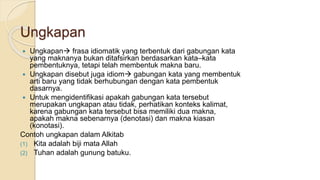 Ungkapan
 Ungkapan frasa idiomatik yang terbentuk dari gabungan kata
yang maknanya bukan ditafsirkan berdasarkan kata–kata
pembentuknya, tetapi telah membentuk makna baru.
 Ungkapan disebut juga idiom gabungan kata yang membentuk
arti baru yang tidak berhubungan dengan kata pembentuk
dasarnya.
 Untuk mengidentifikasi apakah gabungan kata tersebut
merupakan ungkapan atau tidak, perhatikan konteks kalimat,
karena gabungan kata tersebut bisa memiliki dua makna,
apakah makna sebenarnya (denotasi) dan makna kiasan
(konotasi).
Contoh ungkapan dalam Alkitab
(1) Kita adalah biji mata Allah
(2) Tuhan adalah gunung batuku.
 