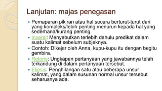 Lanjutan: majas penegasan
 Pemaparan pikiran atau hal secara berturut-turut dari
yang kompleks/lebih penting menurun kepada hal yang
sederhana/kurang penting.
 Inversi: Menyebutkan terlebih dahulu predikat dalam
suatu kalimat sebelum subjeknya.
 Contoh: Dikejar oleh Anna, kupu-kupu itu dengan begitu
gembira.
 Retoris: Ungkapan pertanyaan yang jawabannya telah
terkandung di dalam pertanyaan tersebut.
 Elipsis: Penghilangan satu atau beberapa unsur
kalimat, yang dalam susunan normal unsur tersebut
seharusnya ada.
 