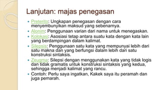 Lanjutan: majas penegasan
 Preterito: Ungkapan penegasan dengan cara
menyembunyikan maksud yang sebenarnya.
 Alonim: Penggunaan varian dari nama untuk menegaskan.
 Kolokasi: Asosiasi tetap antara suatu kata dengan kata lain
yang berdampingan dalam kalimat.
 Silepsis: Penggunaan satu kata yang mempunyai lebih dari
satu makna dan yang berfungsi dalam lebih dari satu
konstruksi sintaksis.
 Zeugma: Silepsi dengan menggunakan kata yang tidak logis
dan tidak gramatis untuk konstruksi sintaksis yang kedua,
sehingga menjadi kalimat yang rancu.
 Contoh: Perlu saya ingatkan, Kakek saya itu peramah dan
juga pemarah.
 