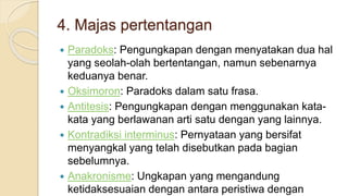 4. Majas pertentangan
 Paradoks: Pengungkapan dengan menyatakan dua hal
yang seolah-olah bertentangan, namun sebenarnya
keduanya benar.
 Oksimoron: Paradoks dalam satu frasa.
 Antitesis: Pengungkapan dengan menggunakan kata-
kata yang berlawanan arti satu dengan yang lainnya.
 Kontradiksi interminus: Pernyataan yang bersifat
menyangkal yang telah disebutkan pada bagian
sebelumnya.
 Anakronisme: Ungkapan yang mengandung
ketidaksesuaian dengan antara peristiwa dengan
 