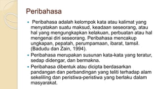Peribahasa
 Peribahasa adalah kelompok kata atau kalimat yang
menyatakan suatu maksud, keadaan seseorang, atau
hal yang mengungkapkan kelakuan, perbuatan atau hal
mengenai diri seseorang. Peribahasa mencakup
ungkapan, pepatah, perumpamaan, ibarat, tamsil.
(Badudu dan Zain, 1994).
 Peribahasa merupakan susunan kata-kata yang teratur,
sedap didengar, dan bermakna.
 Peribahasa dibentuk atau dicipta berdasarkan
pandangan dan perbandingan yang teliti terhadap alam
sekeliling dan peristiwa-peristiwa yang berlaku dalam
masyarakat.
 