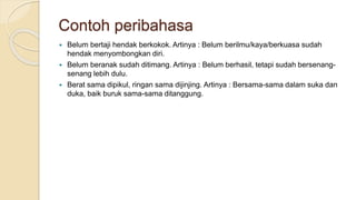 Contoh peribahasa
 Belum bertaji hendak berkokok. Artinya : Belum berilmu/kaya/berkuasa sudah
hendak menyombongkan diri.
 Belum beranak sudah ditimang. Artinya : Belum berhasil, tetapi sudah bersenang-
senang lebih dulu.
 Berat sama dipikul, ringan sama dijinjing. Artinya : Bersama-sama dalam suka dan
duka, baik buruk sama-sama ditanggung.
 