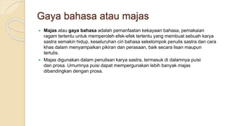 Gaya bahasa atau majas
 Majas atau gaya bahasa adalah pemanfaatan kekayaan bahasa, pemakaian
ragam tertentu untuk memperoleh efek-efek tertentu yang membuat sebuah karya
sastra semakin hidup, keseluruhan ciri bahasa sekelompok penulis sastra dan cara
khas dalam menyampaikan pikiran dan perasaan, baik secara lisan maupun
tertulis.
 Majas digunakan dalam penulisan karya sastra, termasuk di dalamnya puisi
dan prosa. Umumnya puisi dapat mempergunakan lebih banyak majas
dibandingkan dengan prosa.
 